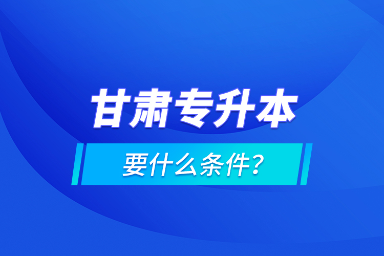 甘肅專升本要什么條件？