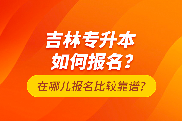 吉林專升本如何報(bào)名？在哪兒報(bào)名比較靠譜？