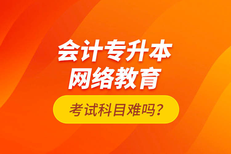 會計專升本網(wǎng)絡(luò)教育考試科目難嗎？