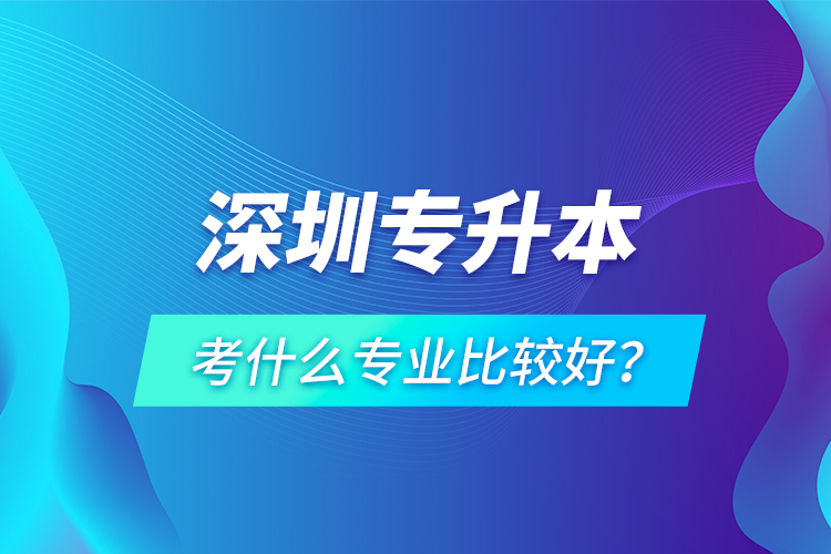 深圳專升本考什么專業(yè)比較好？