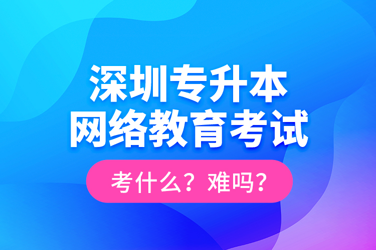 深圳專升本網絡教育考試考什么？難嗎？