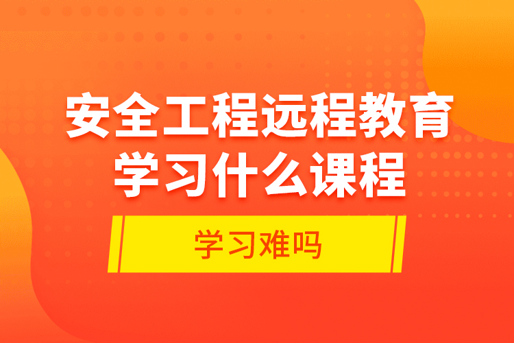 安全工程遠(yuǎn)程教育學(xué)習(xí)什么課程？學(xué)習(xí)難嗎？