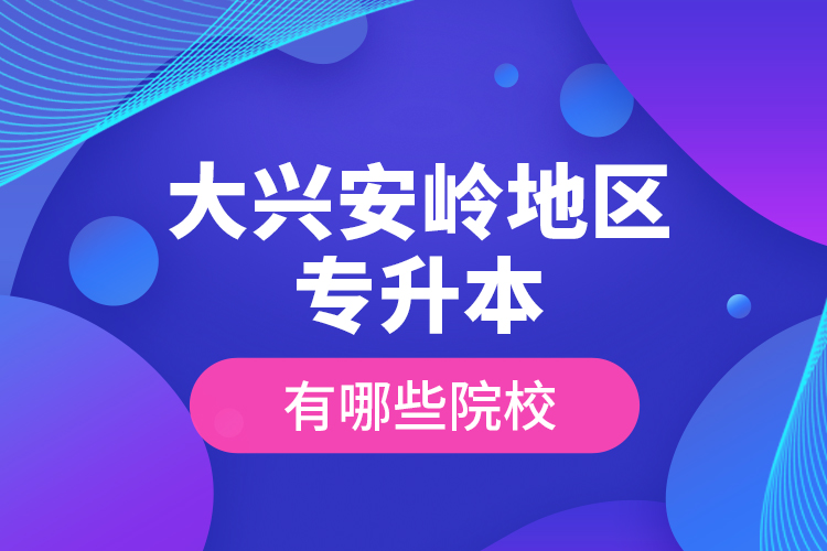 大興安嶺地區(qū)專升本有哪些院校？