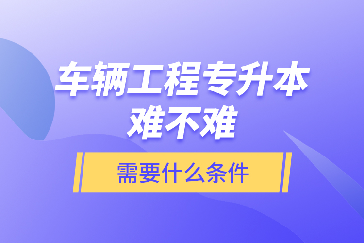 車輛工程專升本難不難？需要什么條件？