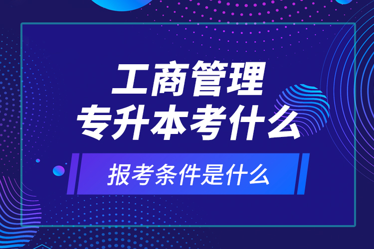 工商管理專升本考什么，報(bào)考條件是什么？