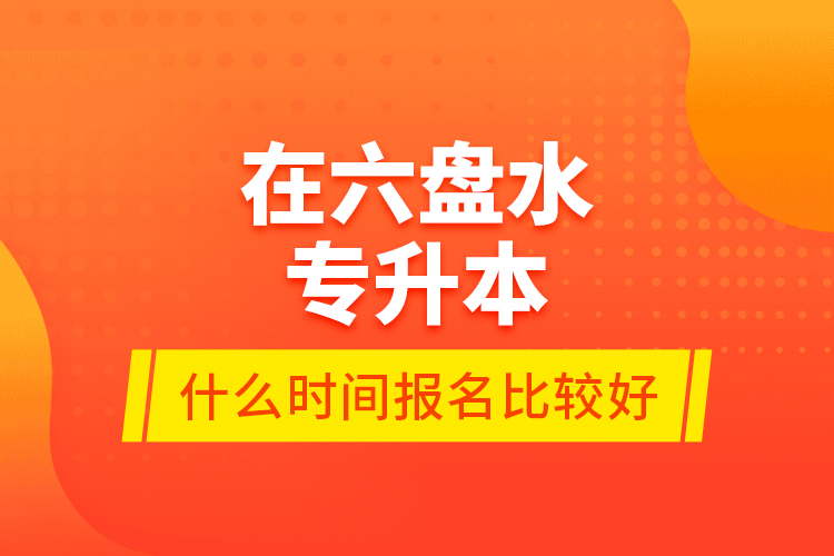 在六盤水專升本什么時間報名比較好？
