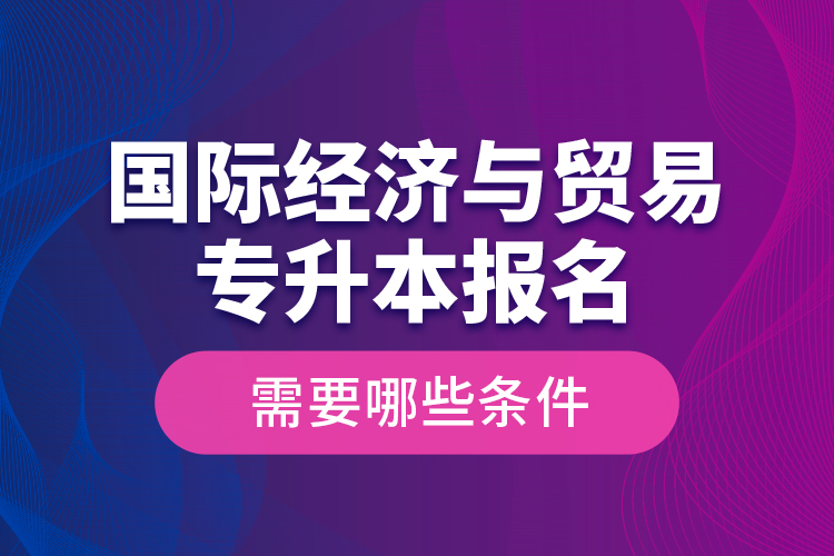 國際經(jīng)濟與貿(mào)易專升本報名需要哪些條件？