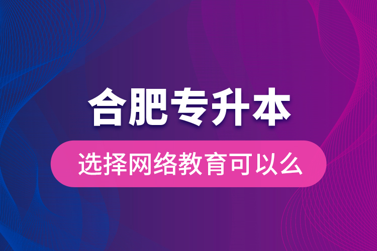 合肥專升本選擇網(wǎng)絡(luò)教育可以么？