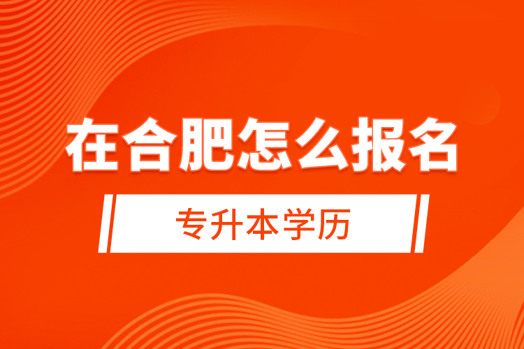 在合肥怎么報(bào)名專(zhuān)升本學(xué)歷？