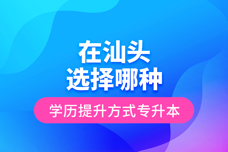 在汕頭選擇哪種學歷提升方式專升本？