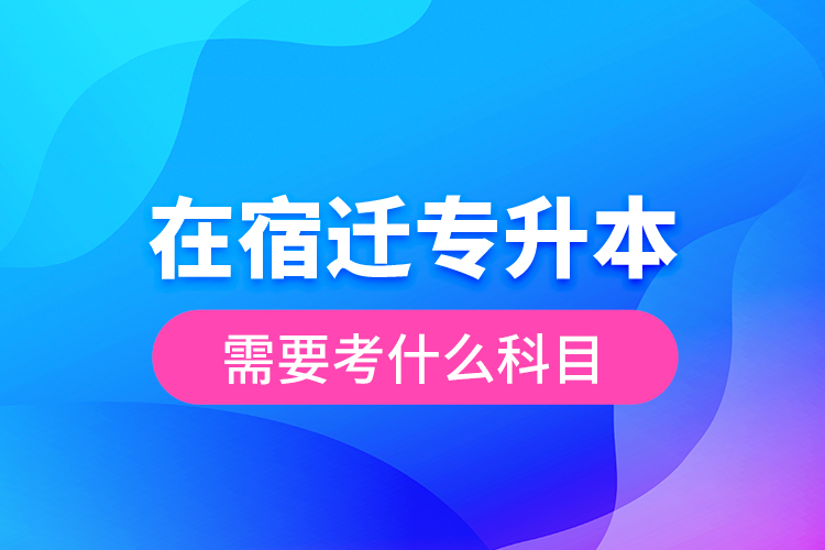 在宿遷專(zhuān)升本需要考什么科目？
