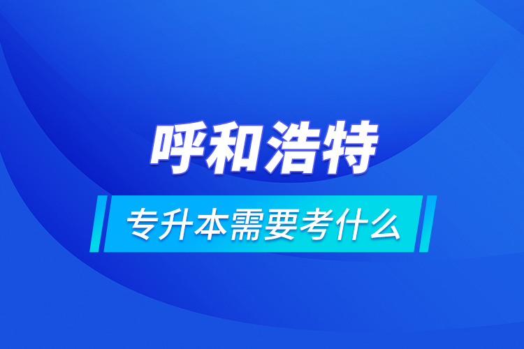 呼和浩特專升本需要考什么？