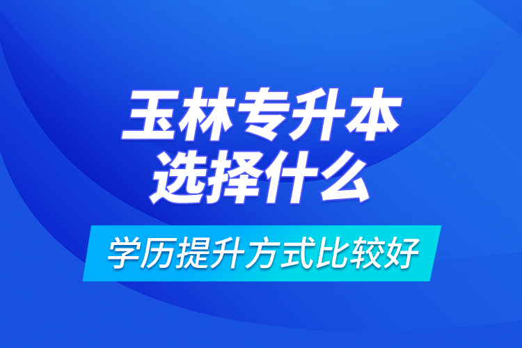 玉林專升本選擇什么學(xué)歷提升方式比較好？