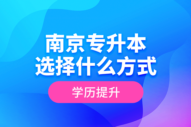 南京專升本選擇什么方式學(xué)歷提升？