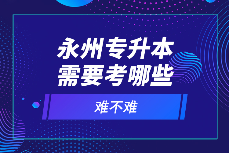 永州專升本需要考哪些？難不難？