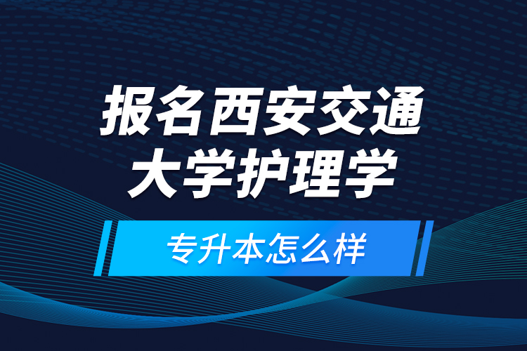 報名西安交通大學(xué)護理學(xué)專升本怎么樣？