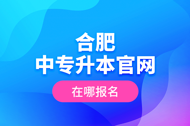 合肥中專升本官網(wǎng)，在哪報(bào)名？