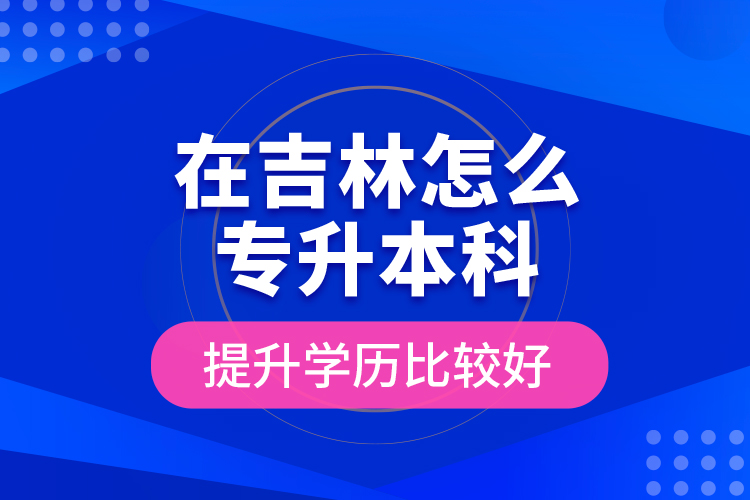 在吉林怎么專升本科提升學歷比較好？
