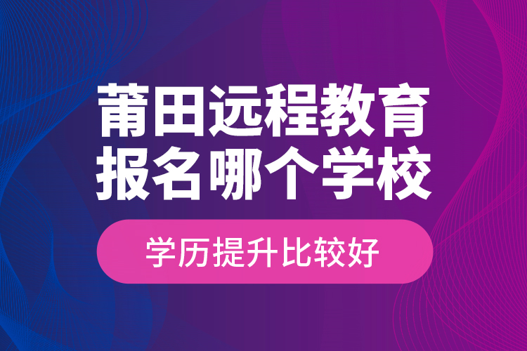 莆田遠(yuǎn)程教育報名哪個學(xué)校學(xué)歷提升比較好？