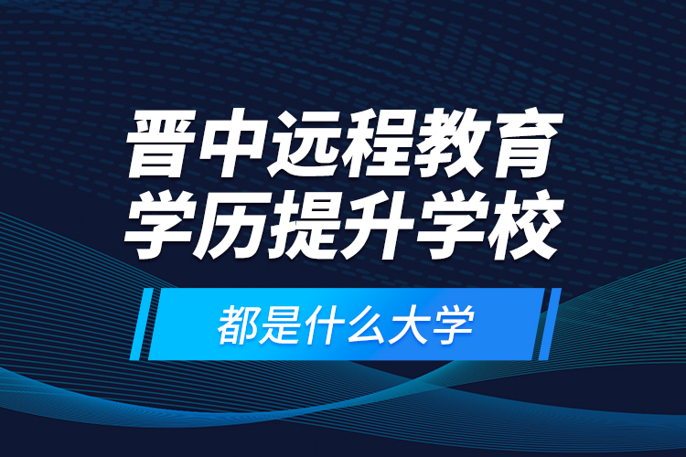晉中遠(yuǎn)程教育學(xué)歷提升學(xué)校都是什么大學(xué)？