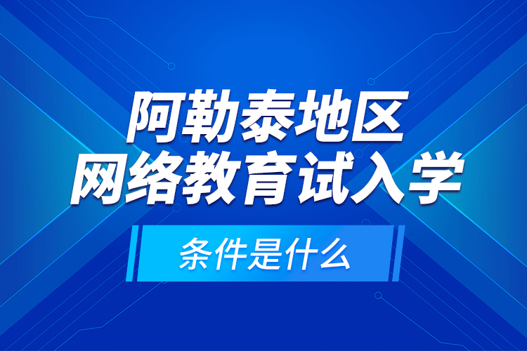 阿勒泰地區(qū)網(wǎng)絡教育試入學的條件是什么？