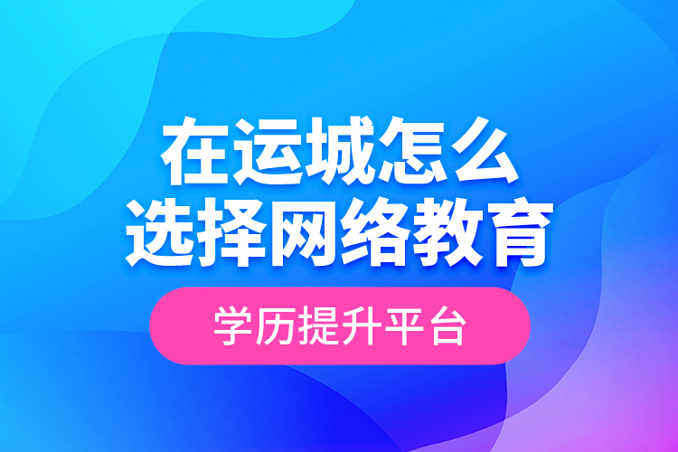 在運城怎么選擇網(wǎng)絡教育學歷提升平臺？