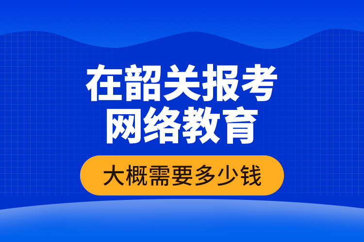 在韶關報考網絡教育大概需要多少錢？