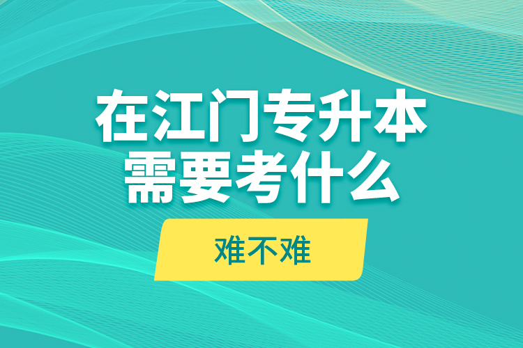 在江門專升本需要考什么？難不難？