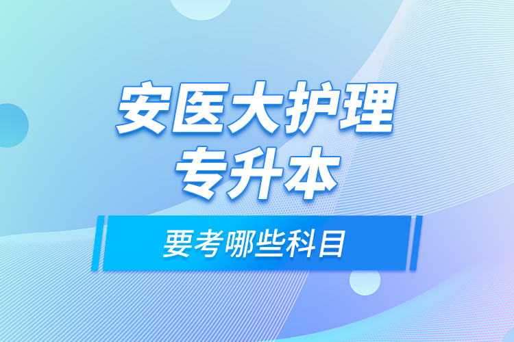 安醫(yī)大護(hù)理專(zhuān)升本要考哪些科目