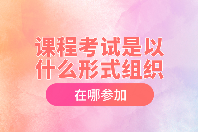 課程考試是以什么形式組織，在哪參加？